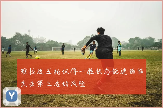 维拉近五轮仅得一胜状态低迷面临失去第三名的风险